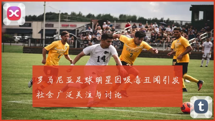 罗马尼亚足球明星因吸毒丑闻引发社会广泛关注与讨论
