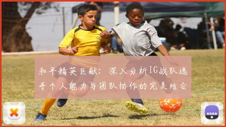 和平精英巨献：深入分析IG战队选手个人能力与团队协作的完美结合