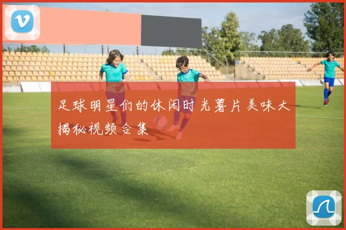 足球明星们的休闲时光薯片美味大揭秘视频合集