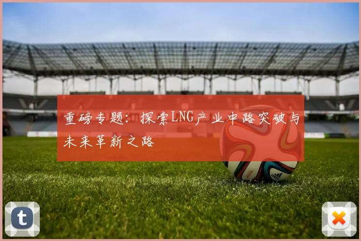 重磅专题：探索LNG产业中路突破与未来革新之路