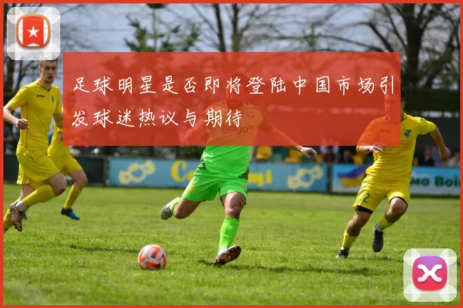 足球明星是否即将登陆中国市场引发球迷热议与期待