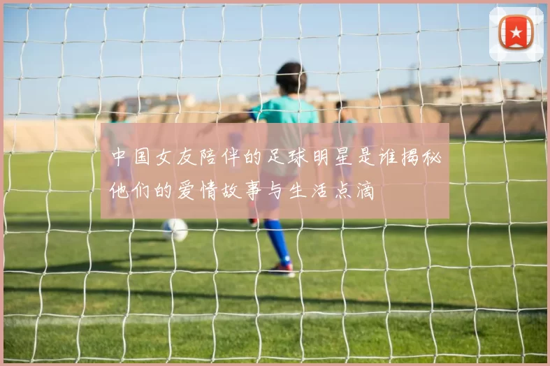 中国女友陪伴的足球明星是谁揭秘他们的爱情故事与生活点滴
