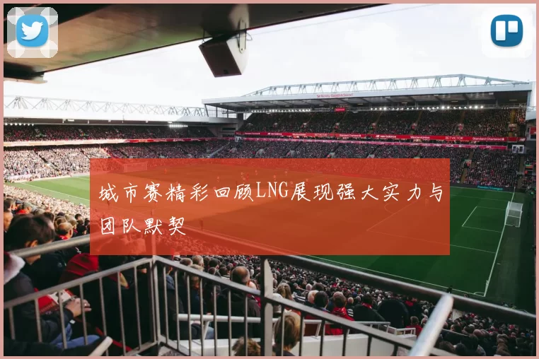 城市赛精彩回顾LNG展现强大实力与团队默契