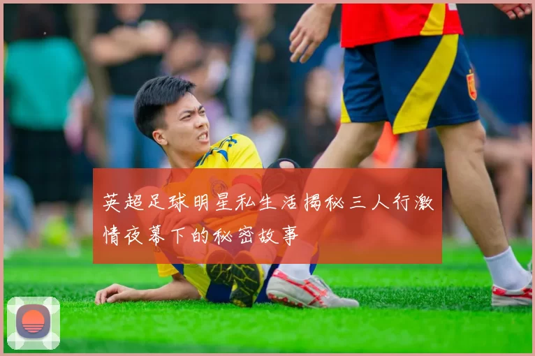 英超足球明星私生活揭秘三人行激情夜幕下的秘密故事