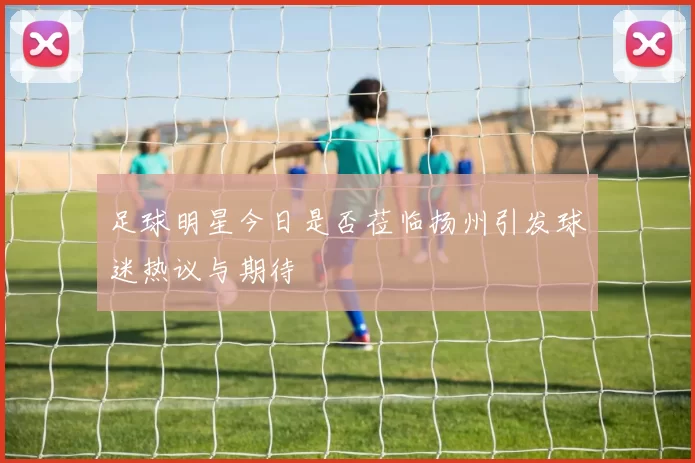 足球明星今日是否莅临扬州引发球迷热议与期待