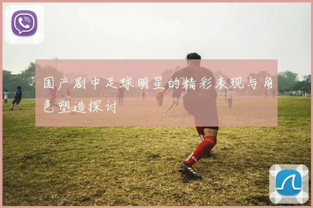 国产剧中足球明星的精彩表现与角色塑造探讨