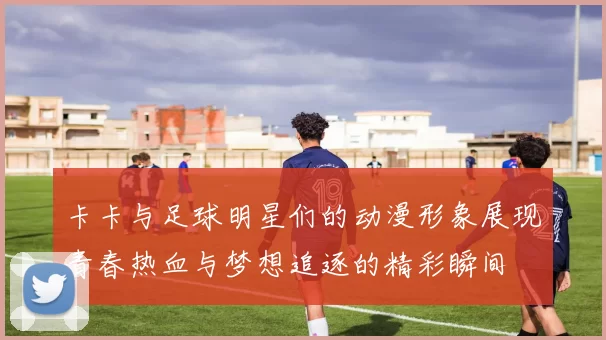 卡卡与足球明星们的动漫形象展现青春热血与梦想追逐的精彩瞬间