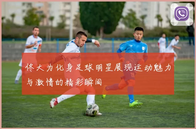 佟大为化身足球明星展现运动魅力与激情的精彩瞬间