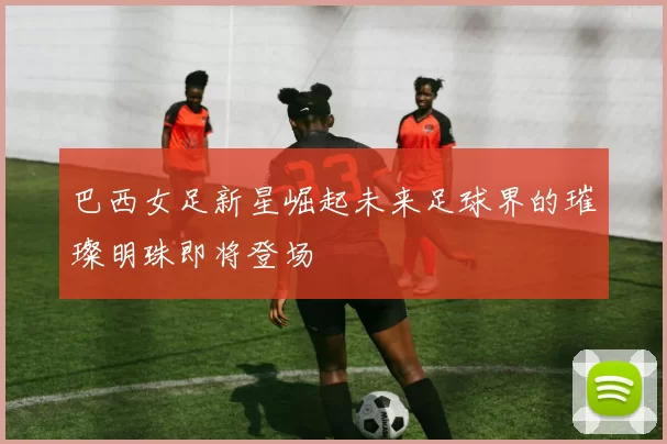 巴西女足新星崛起未来足球界的璀璨明珠即将登场