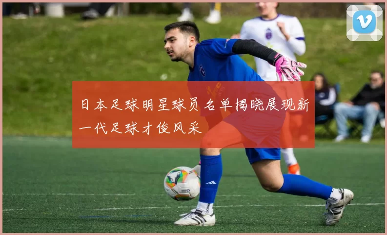 日本足球明星球员名单揭晓展现新一代足球才俊风采