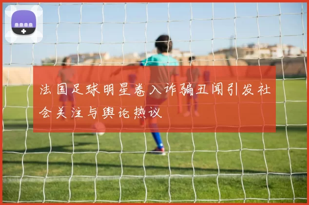 法国足球明星卷入诈骗丑闻引发社会关注与舆论热议