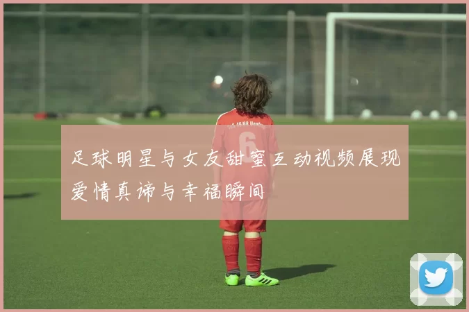 足球明星与女友甜蜜互动视频展现爱情真谛与幸福瞬间