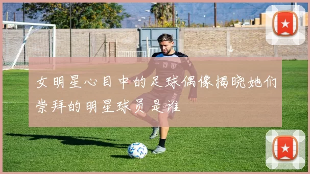 女明星心目中的足球偶像揭晓她们崇拜的明星球员是谁