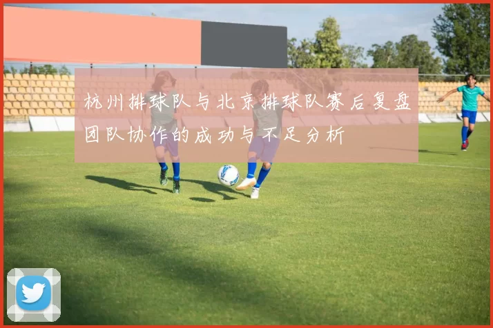 杭州排球队与北京排球队赛后复盘团队协作的成功与不足分析
