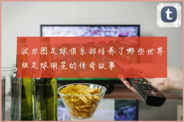 波尔图足球俱乐部培养了哪些世界级足球明星的传奇故事