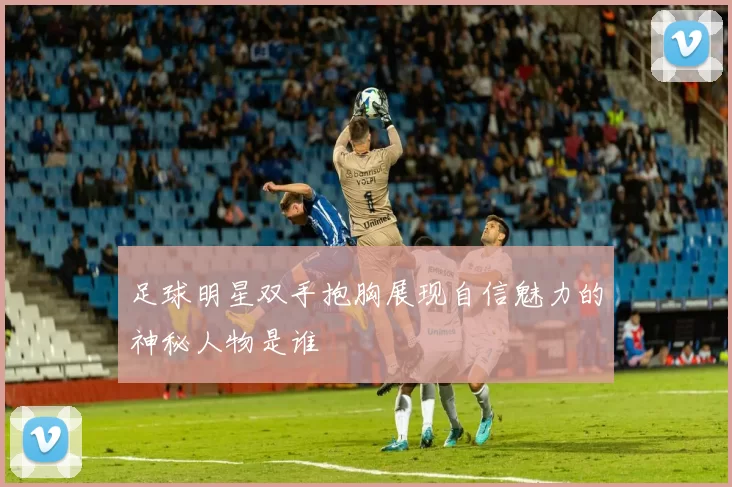 足球明星双手抱胸展现自信魅力的神秘人物是谁