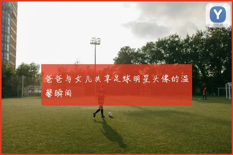 爸爸与女儿共享足球明星头像的温馨瞬间