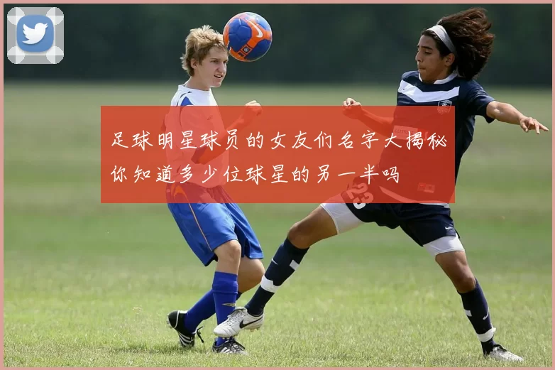 足球明星球员的女友们名字大揭秘你知道多少位球星的另一半吗