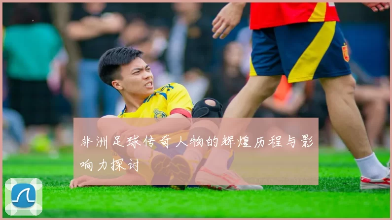 非洲足球传奇人物的辉煌历程与影响力探讨