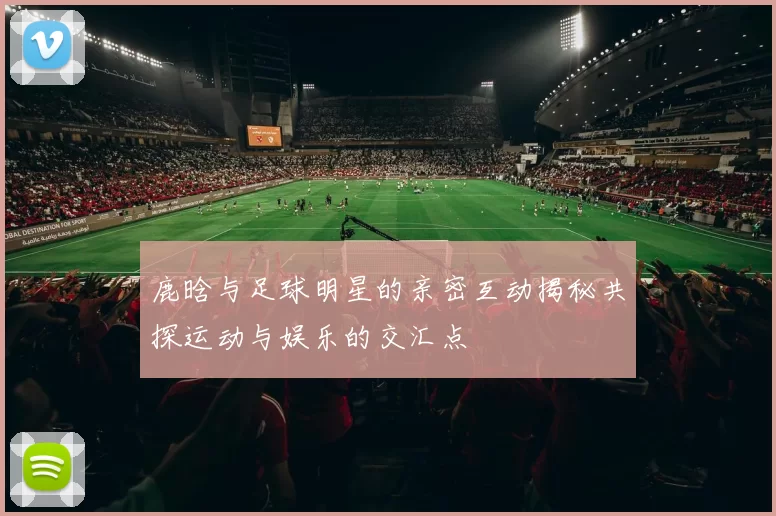 鹿晗与足球明星的亲密互动揭秘共探运动与娱乐的交汇点