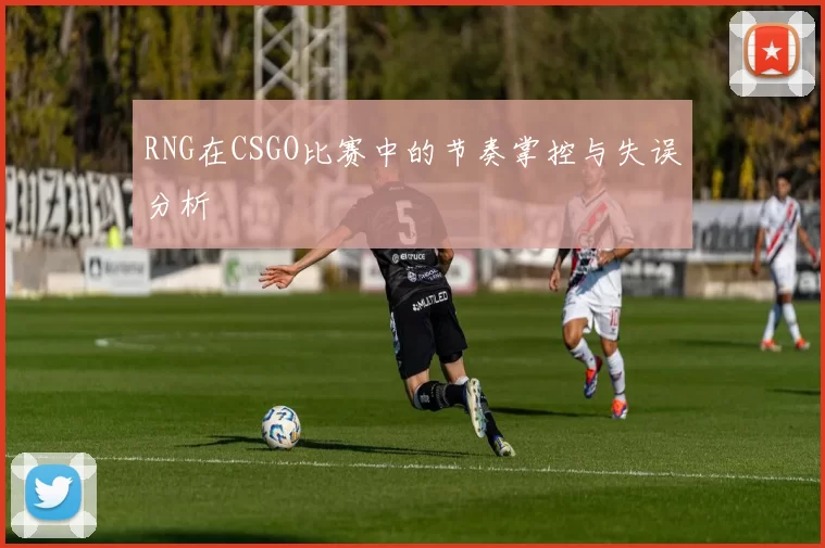 RNG在CSGO比赛中的节奏掌控与失误分析