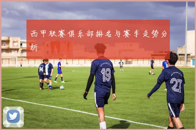 西甲联赛俱乐部排名与赛季走势分析
