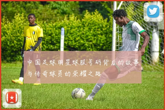 中国足球明星球服号码背后的故事与传奇球员的荣耀之路