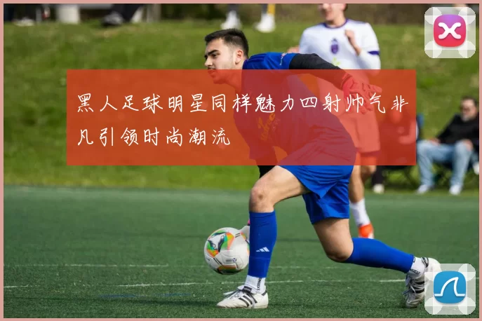黑人足球明星同样魅力四射帅气非凡引领时尚潮流