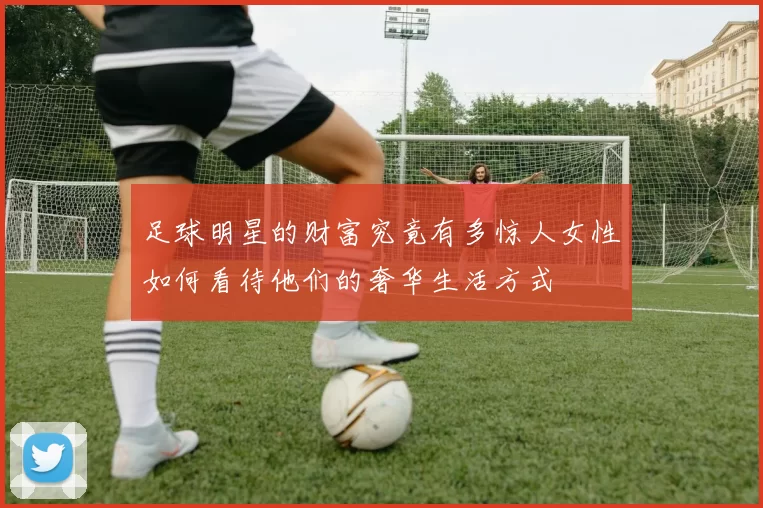 足球明星的财富究竟有多惊人女性如何看待他们的奢华生活方式