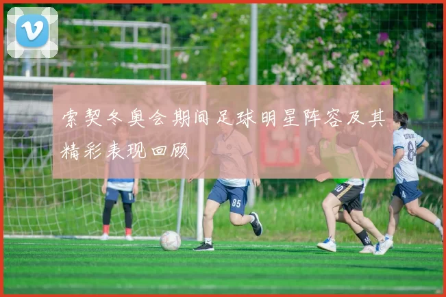 索契冬奥会期间足球明星阵容及其精彩表现回顾
