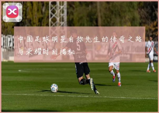 中国足球明星自称先生的传奇之路与荣耀时刻揭秘