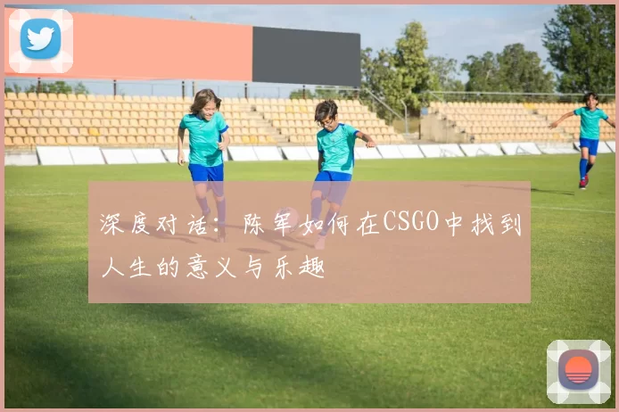 深度对话：陈军如何在CSGO中找到人生的意义与乐趣