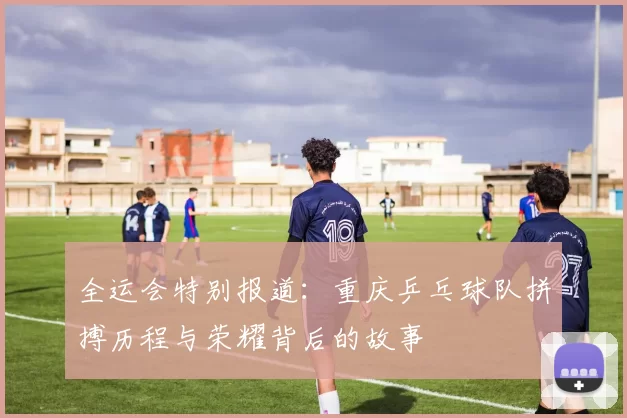 全运会特别报道：重庆乒乓球队拼搏历程与荣耀背后的故事