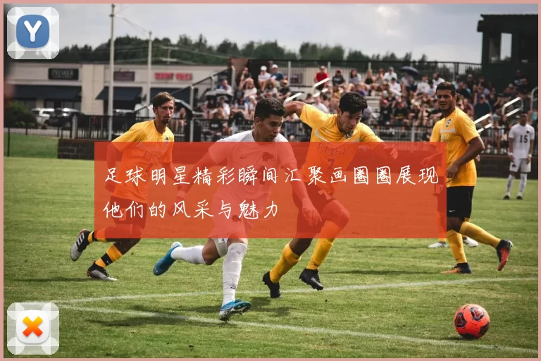 足球明星精彩瞬间汇聚画圈圈展现他们的风采与魅力