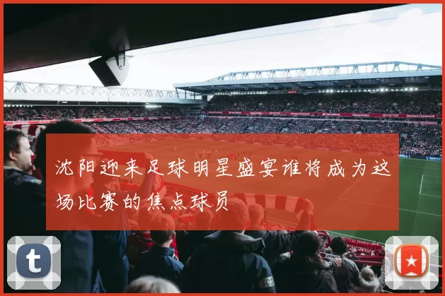 沈阳迎来足球明星盛宴谁将成为这场比赛的焦点球员