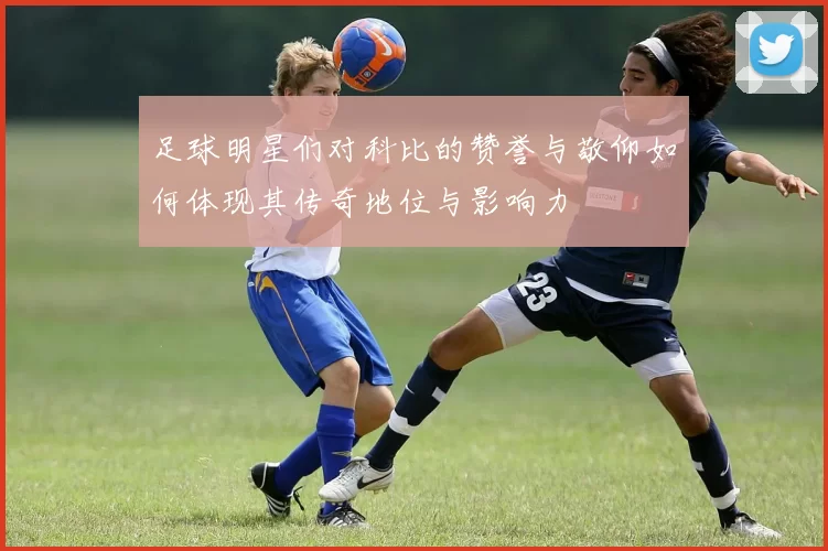 足球明星们对科比的赞誉与敬仰如何体现其传奇地位与影响力