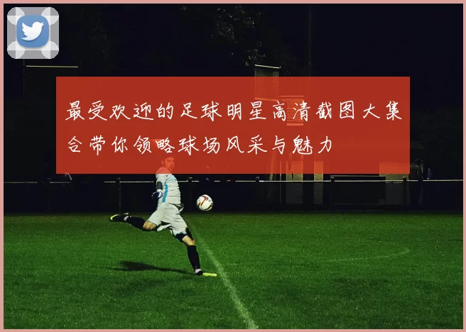 最受欢迎的足球明星高清截图大集合带你领略球场风采与魅力