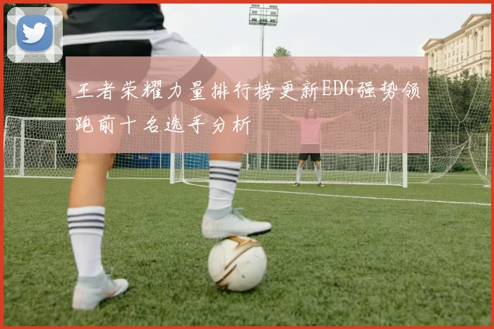 王者荣耀力量排行榜更新EDG强势领跑前十名选手分析