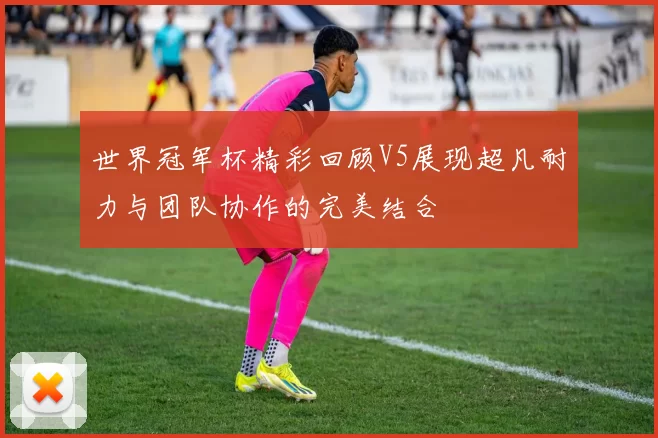 世界冠军杯精彩回顾V5展现超凡耐力与团队协作的完美结合