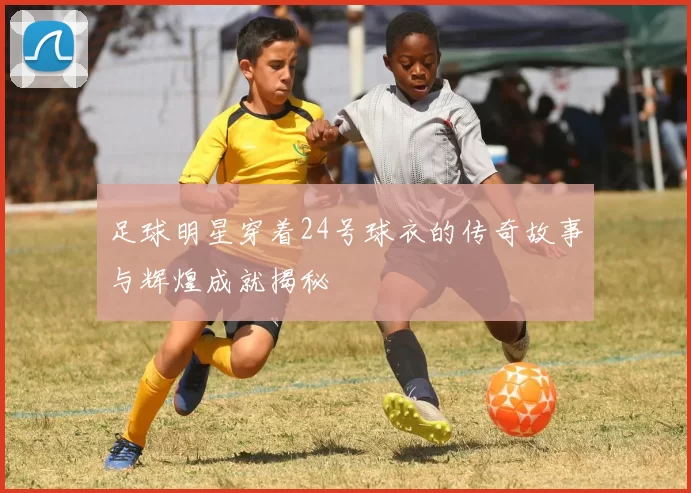 足球明星穿着24号球衣的传奇故事与辉煌成就揭秘