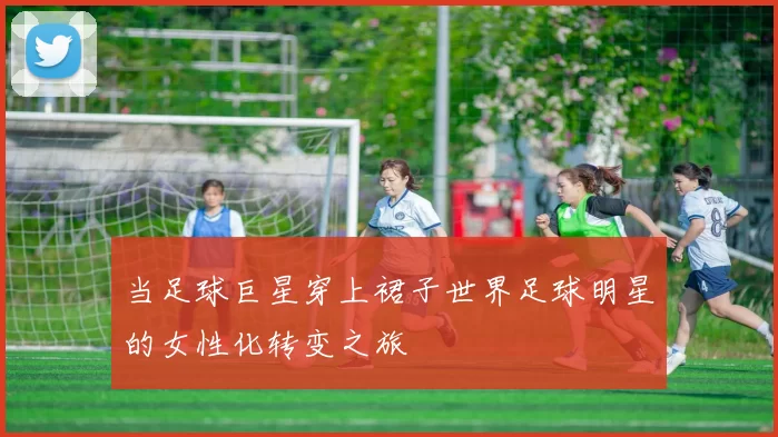 当足球巨星穿上裙子世界足球明星的女性化转变之旅