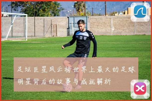 足坛巨星风云榜世界上最火的足球明星背后的故事与成就解析