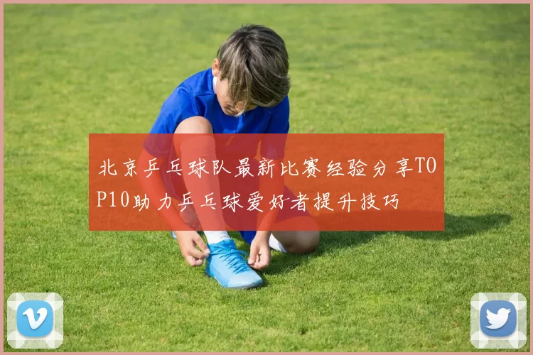北京乒乓球队最新比赛经验分享TOP10助力乒乓球爱好者提升技巧