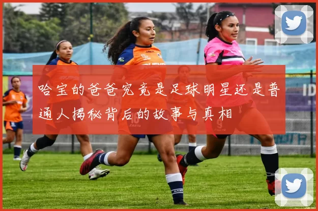 哈宝的爸爸究竟是足球明星还是普通人揭秘背后的故事与真相