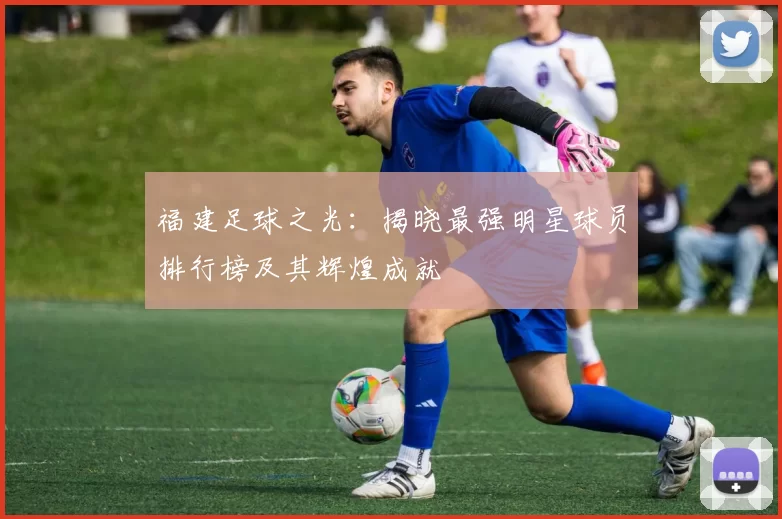 福建足球之光：揭晓最强明星球员排行榜及其辉煌成就