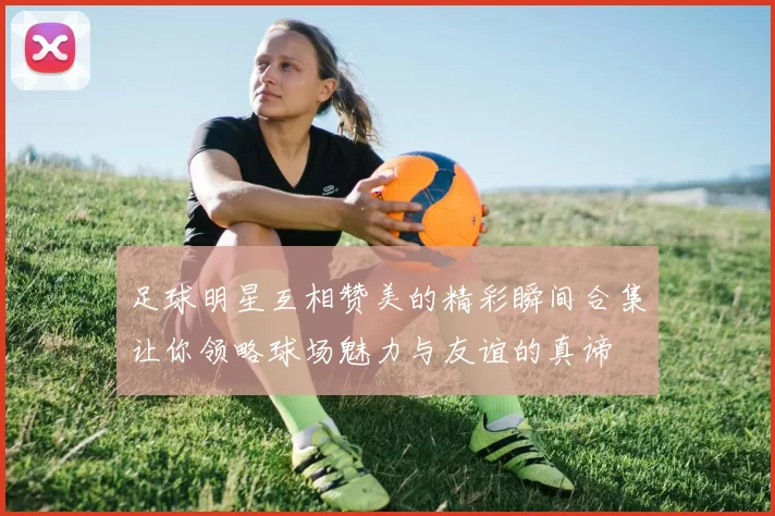 足球明星互相赞美的精彩瞬间合集让你领略球场魅力与友谊的真谛