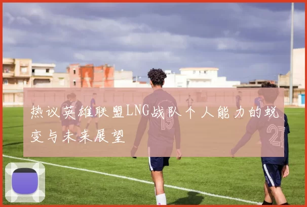 热议英雄联盟LNG战队个人能力的蜕变与未来展望