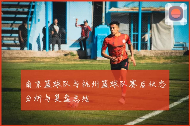 南京篮球队与杭州篮球队赛后状态分析与复盘总结