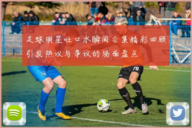 足球明星吐口水瞬间合集精彩回顾引发热议与争议的场面盘点