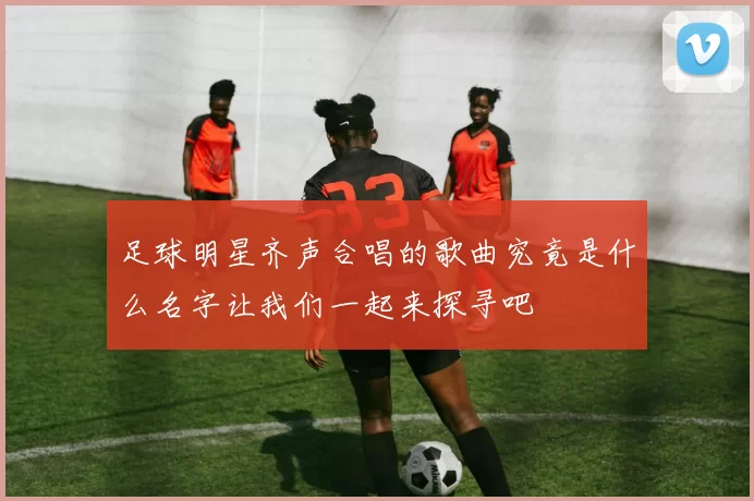 足球明星齐声合唱的歌曲究竟是什么名字让我们一起来探寻吧